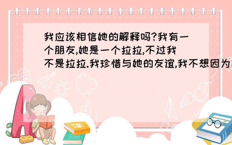 我应该相信她的解释吗?我有一个朋友,她是一个拉拉,不过我不是拉拉.我珍惜与她的友谊,我不想因为她是一个拉拉就排斥她,因为能有一个说话的朋友真的很好.她之前的确对我有过暧昧的感情