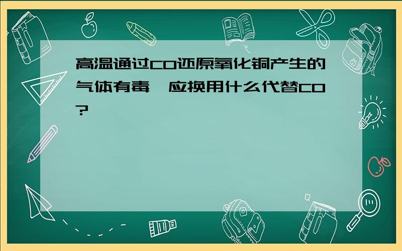 高温通过CO还原氧化铜产生的气体有毒,应换用什么代替CO?