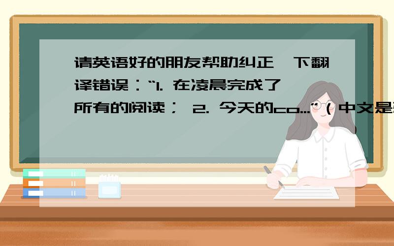 请英语好的朋友帮助纠正一下翻译错误：“1. 在凌晨完成了所有的阅读； 2. 今天的co...”（中文是想要表达的意思,翻译不必和中文完全一样）中文部分：1. 在凌晨完成了所有的阅读； 2. 今