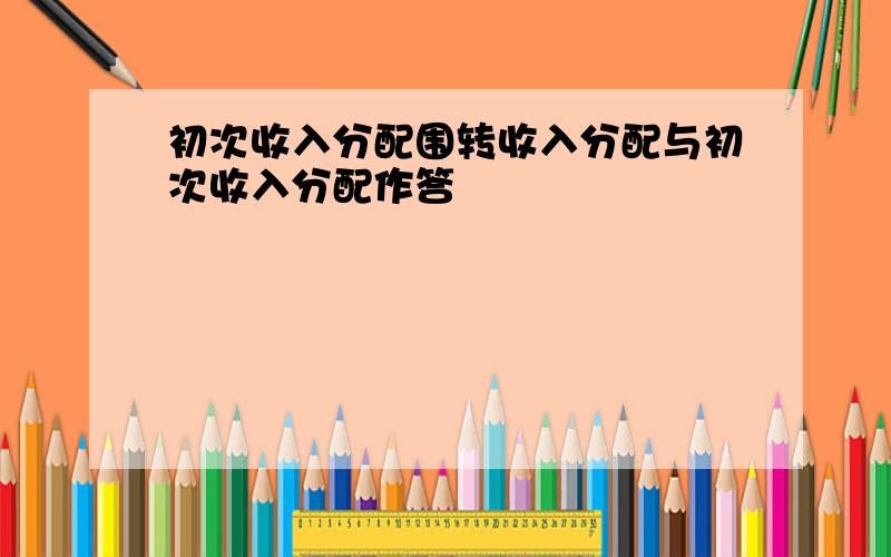 初次收入分配围转收入分配与初次收入分配作答