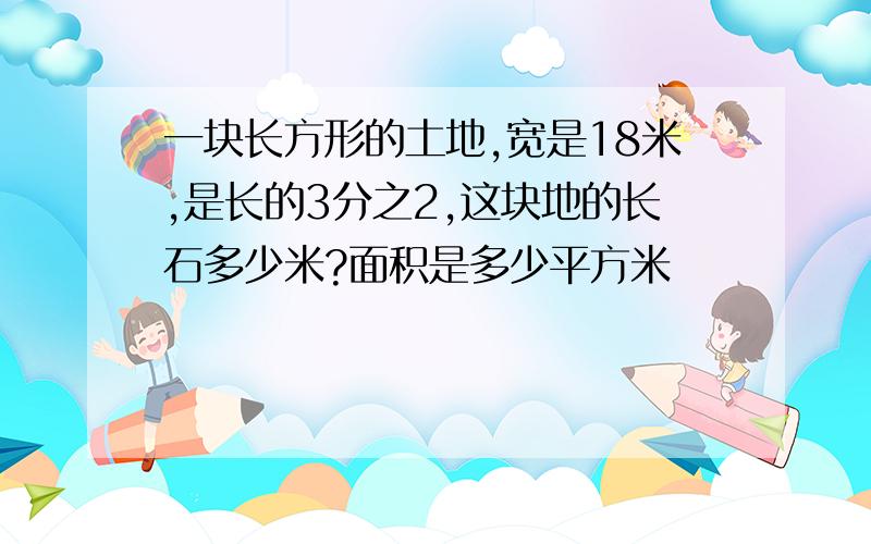 一块长方形的土地,宽是18米,是长的3分之2,这块地的长石多少米?面积是多少平方米