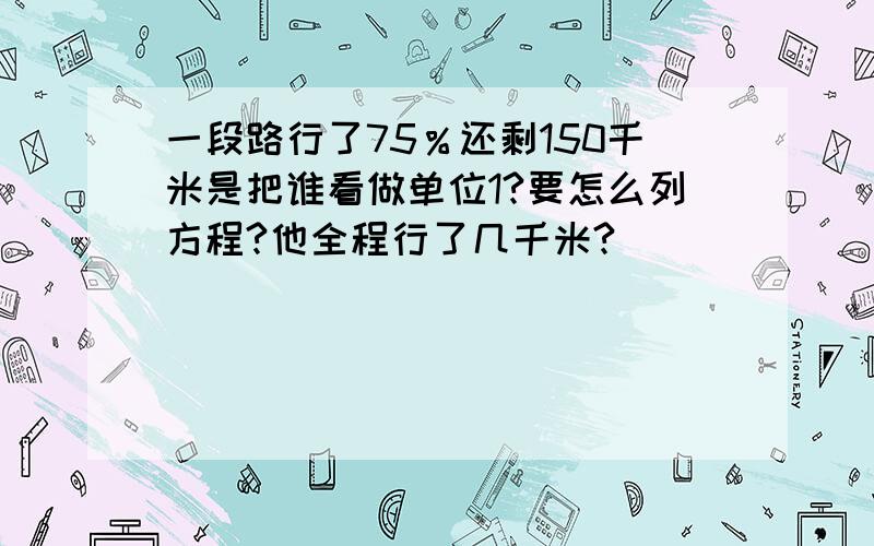 一段路行了75％还剩150千米是把谁看做单位1?要怎么列方程?他全程行了几千米?