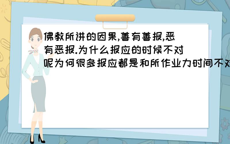 佛教所讲的因果,善有善报,恶有恶报.为什么报应的时候不对呢为何很多报应都是和所作业力时间不对呢?比如,所谓恶一般都很强大,所以才能欺压别人,胡作非为.在他强的时候,我们往往看不到