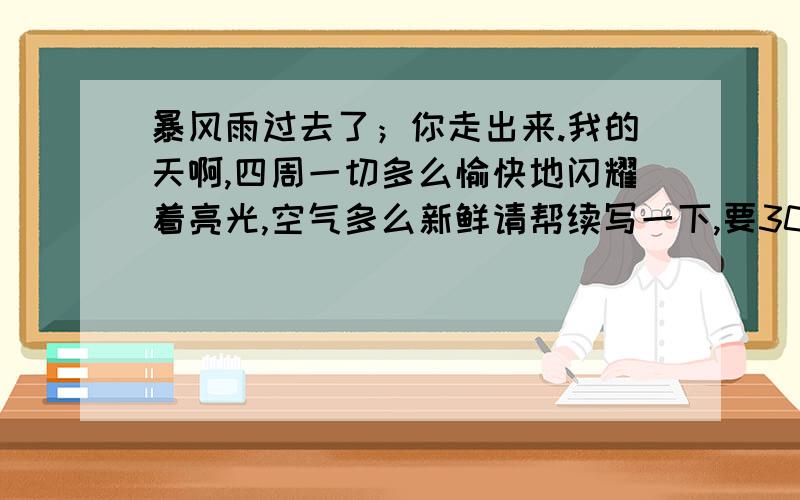 暴风雨过去了；你走出来.我的天啊,四周一切多么愉快地闪耀着亮光,空气多么新鲜请帮续写一下,要300字以内,