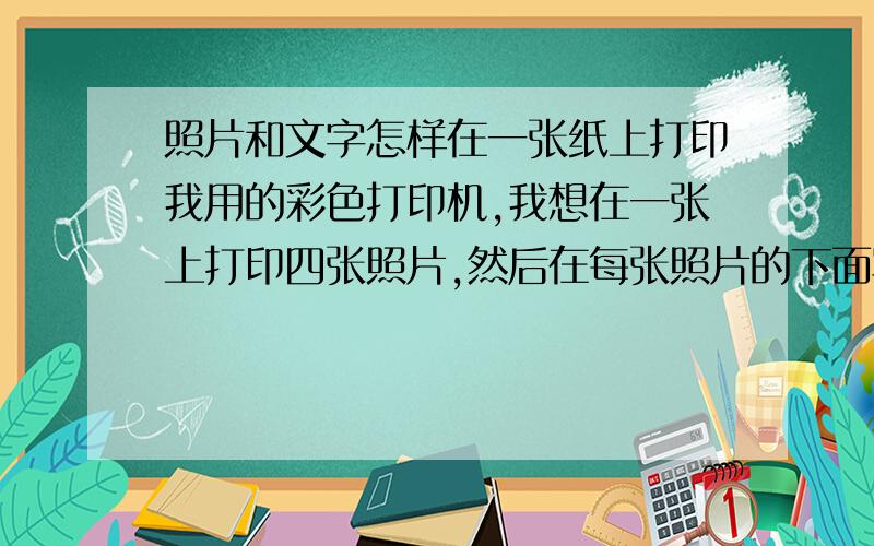 照片和文字怎样在一张纸上打印我用的彩色打印机,我想在一张上打印四张照片,然后在每张照片的下面写上照片的说明,现在是照片是可以打印,但是文字怎么也加不上去,怎么才能打印出照片