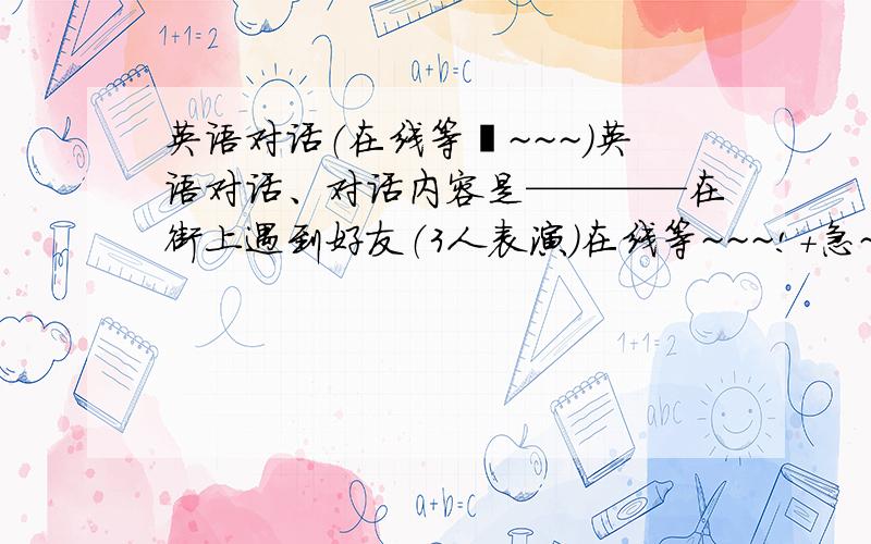 英语对话（在线等吖~~~）英语对话、对话内容是————在街上遇到好友（3人表演）在线等~~~!+急~~~初中以上水平吧！~也不要忒难哦！~