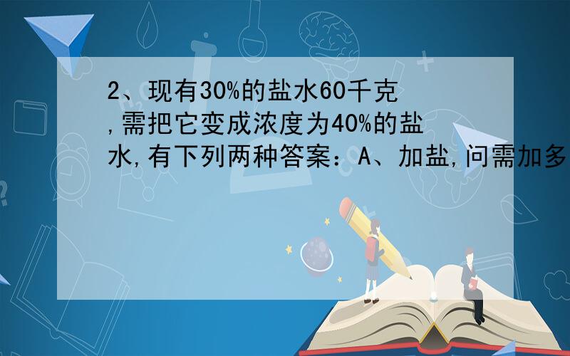 2、现有30%的盐水60千克,需把它变成浓度为40%的盐水,有下列两种答案：A、加盐,问需加多少盐?B、蒸发水,问蒸发水多少克?