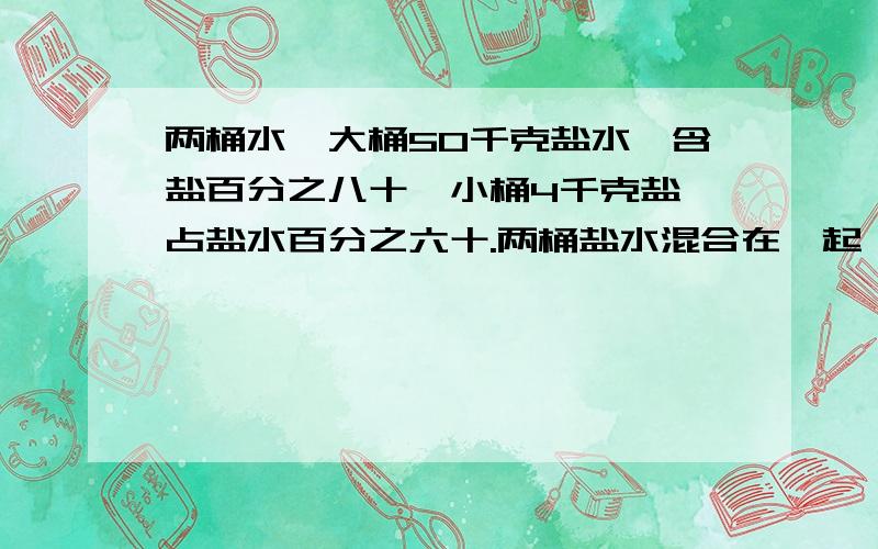 两桶水,大桶50千克盐水,含盐百分之八十,小桶4千克盐,占盐水百分之六十.两桶盐水混合在一起,含盐量是