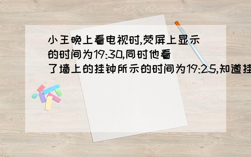 小王晚上看电视时,荧屏上显示的时间为19:30,同时他看了墙上的挂钟所示的时间为19:25,知道挂钟慢了5分钟他校正了挂钟的时间并继续看电视.他睡觉前关掉了电视,同时也看了挂钟的时间,为21:20