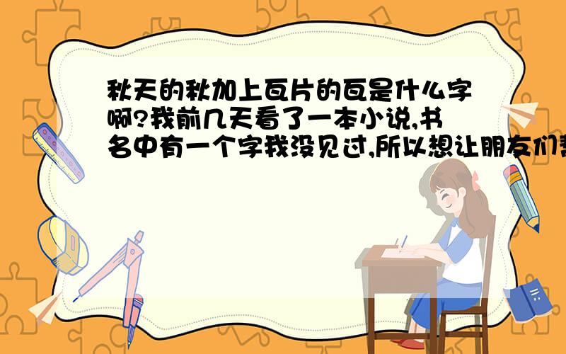 秋天的秋加上瓦片的瓦是什么字啊?我前几天看了一本小说,书名中有一个字我没见过,所以想让朋友们帮个忙.