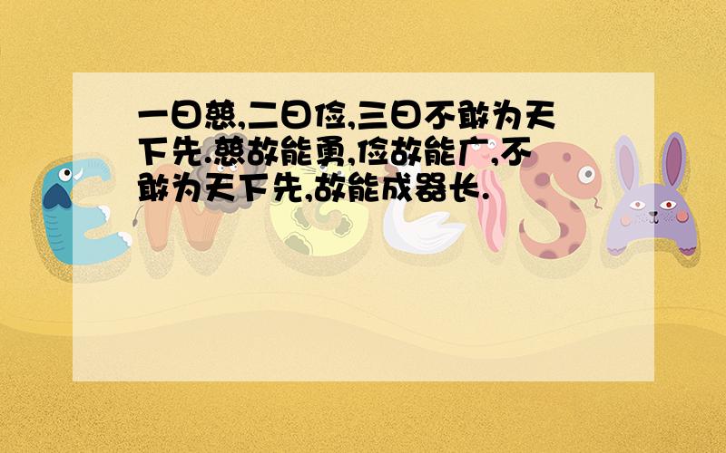 一曰慈,二曰俭,三曰不敢为天下先.慈故能勇,俭故能广,不敢为天下先,故能成器长.