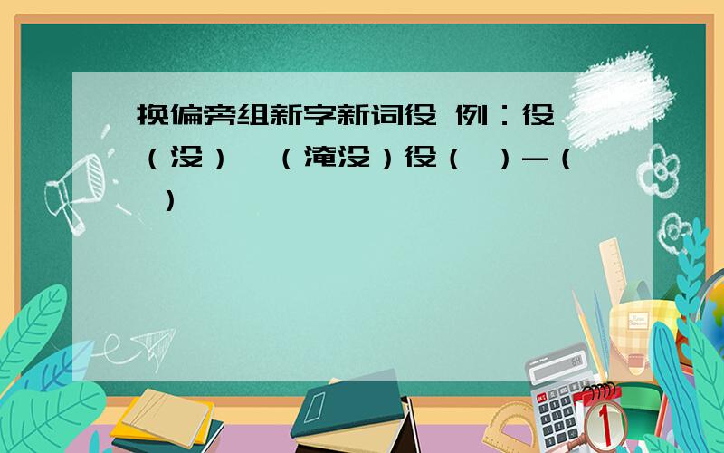 换偏旁组新字新词役 例：役 （没）—（淹没）役（ ）-（ ）