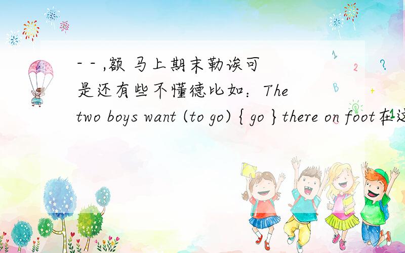 - - ,额 马上期末勒诶可是还有些不懂德比如：The two boys want (to go) { go }there on foot在这里诶 ,是根据 want to be sth.等等诸如此类德请问,还有什么句式 ,初一德下学期