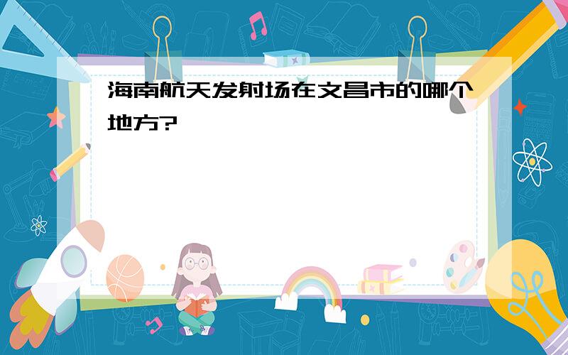 海南航天发射场在文昌市的哪个地方?