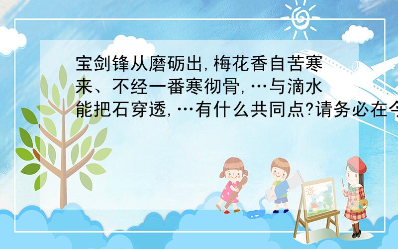 宝剑锋从磨砺出,梅花香自苦寒来、不经一番寒彻骨,…与滴水能把石穿透,…有什么共同点?请务必在今天解答!还要写出两句类似的!5555555555~(可怜!)