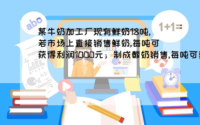 某牛奶加工厂现有鲜奶18吨,若市场上直接销售鲜奶,每吨可获得利润1000元；制成酸奶销售,每吨可获取利润2400元；制成奶片销售,每吨可获利4000元,该工厂的生产能力是：制成酸奶,每天可加工6