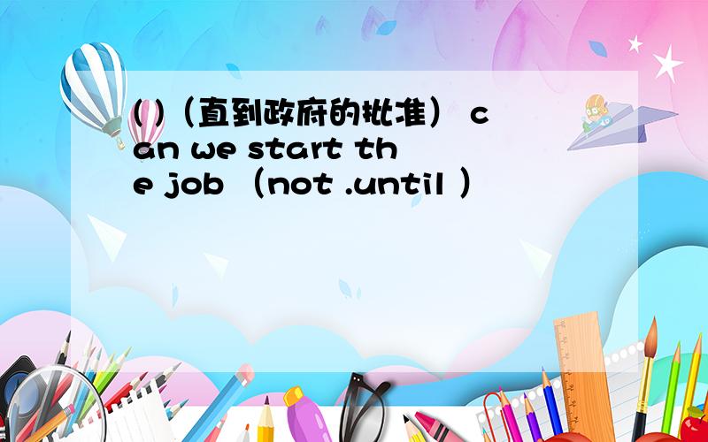 ( )（直到政府的批准） can we start the job （not .until ）