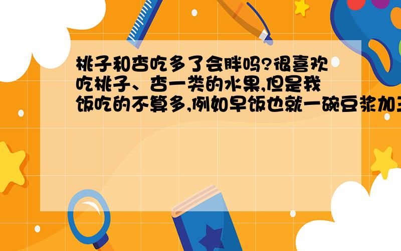 桃子和杏吃多了会胖吗?很喜欢吃桃子、杏一类的水果,但是我饭吃的不算多,例如早饭也就一碗豆浆加三片很薄的全麦面包,一般忍不住会吃很多桃子和杏,而且我不光白天吃,晚饭也会吃,这样会