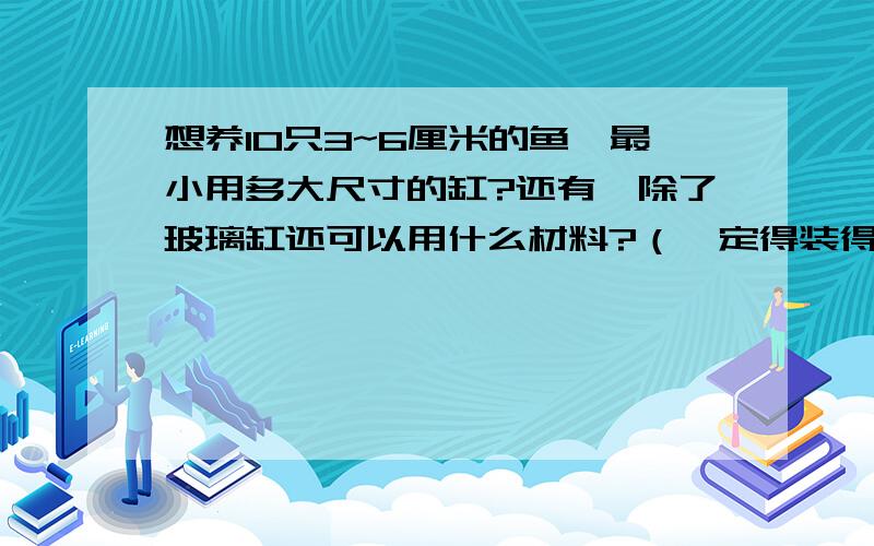 想养10只3~6厘米的鱼,最小用多大尺寸的缸?还有,除了玻璃缸还可以用什么材料?（一定得装得了水啊!塑料