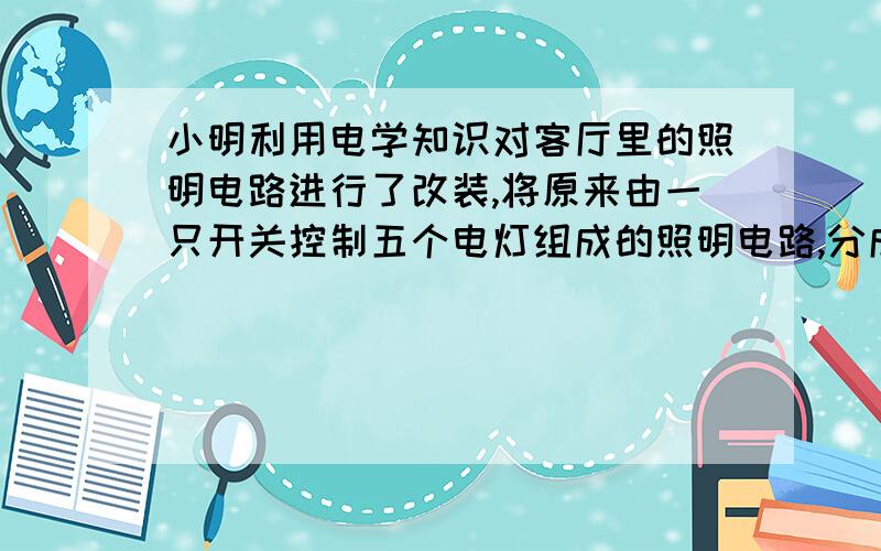 小明利用电学知识对客厅里的照明电路进行了改装,将原来由一只开关控制五个电灯组成的照明电路,分成两组,分别由两个开关控制,需要较强的亮度时全部灯泡都亮,不需要痕量时只是两个灯