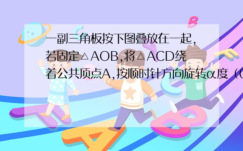 一副三角板按下图叠放在一起,若固定△AOB,将△ACD绕着公共顶点A,按顺时针方向旋转α度（0＜α＜180）,当△ACD的一边与△AOB的某一边平行时,相应的旋转角α的值是多少