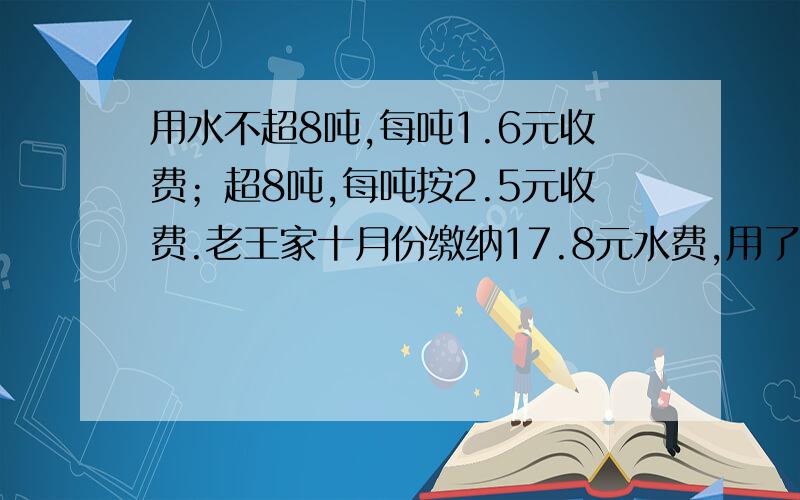 用水不超8吨,每吨1.6元收费；超8吨,每吨按2.5元收费.老王家十月份缴纳17.8元水费,用了多少吨水?