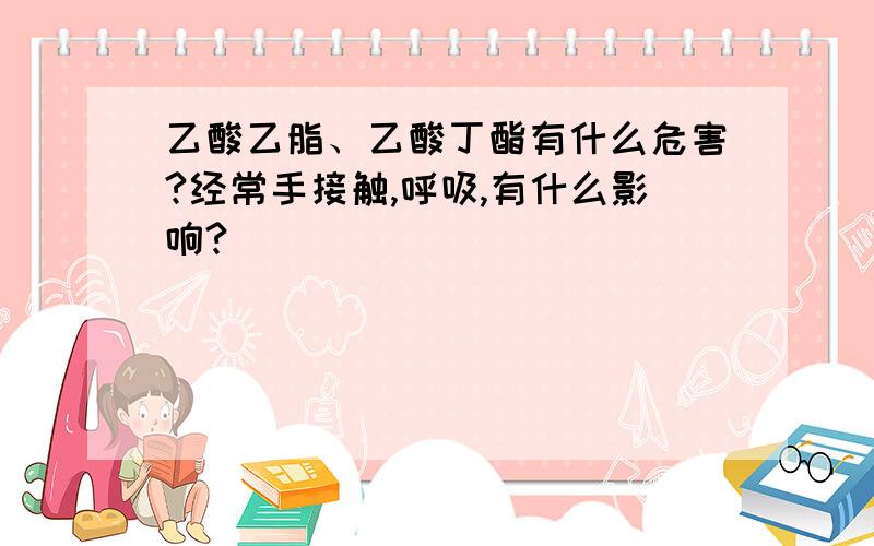 乙酸乙脂、乙酸丁酯有什么危害?经常手接触,呼吸,有什么影响?