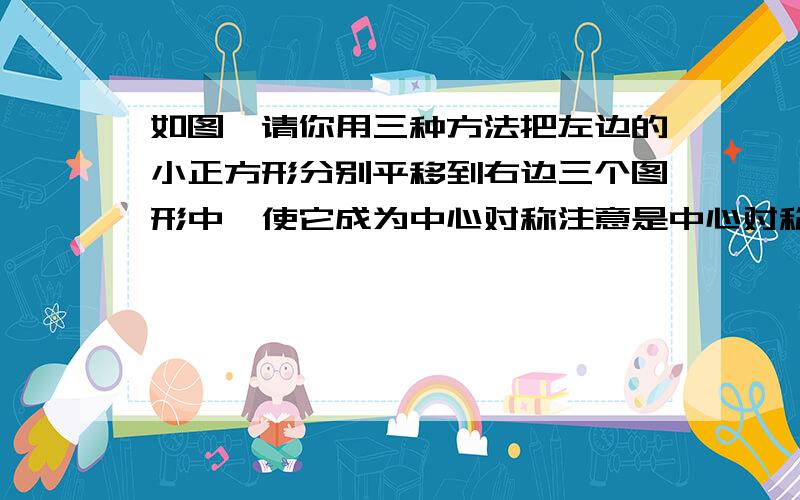 如图,请你用三种方法把左边的小正方形分别平移到右边三个图形中,使它成为中心对称注意是中心对称图形