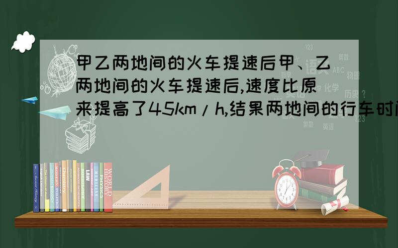 甲乙两地间的火车提速后甲、乙两地间的火车提速后,速度比原来提高了45km/h,结果两地间的行车时间,由原来的6h缩短了2h,火车原来的速度是多少