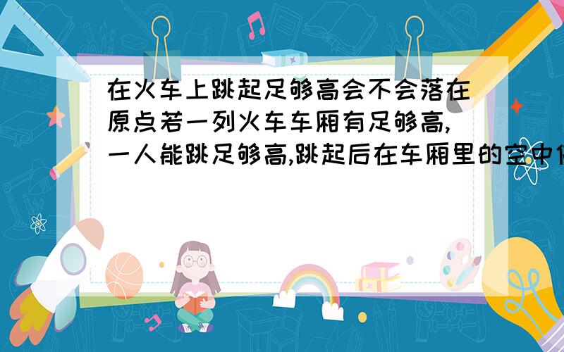 在火车上跳起足够高会不会落在原点若一列火车车厢有足够高,一人能跳足够高,跳起后在车厢里的空中停留时间足够长,落下后会不会落在原点?在车厢顶呢?（不要忽略空气阻力）