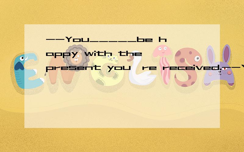 --You_____be happy with the present you're received.--Yes,you're right .I'm really excited.A.may B.can C.must D.need