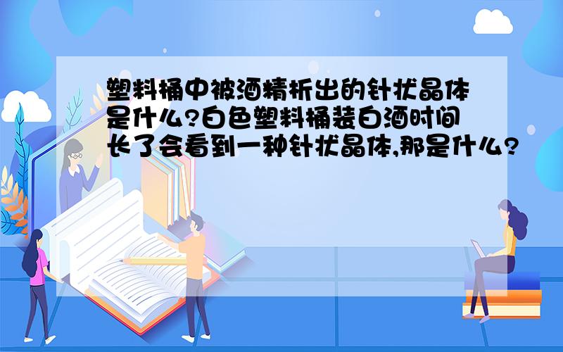 塑料桶中被酒精析出的针状晶体是什么?白色塑料桶装白酒时间长了会看到一种针状晶体,那是什么?