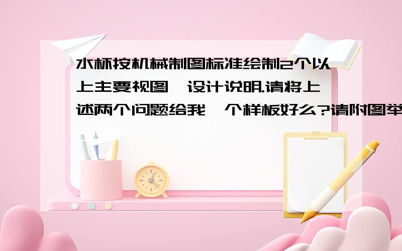 水杯按机械制图标准绘制2个以上主要视图、设计说明.请将上述两个问题给我一个样板好么?请附图举个例子!随便一个就行,我只需要一个例子