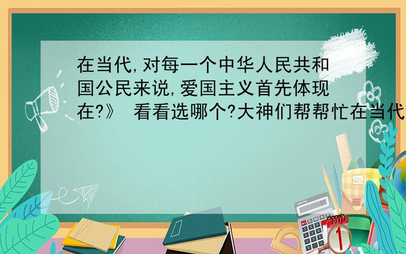 在当代,对每一个中华人民共和国公民来说,爱国主义首先体现在?》 看看选哪个?大神们帮帮忙在当代,对每一个中华人民共和国公民来说,爱国主义首先体现在《 B 》 A、对社会主义中国的热爱