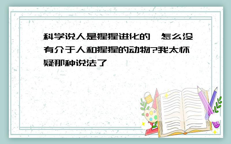 科学说人是猩猩进化的,怎么没有介于人和猩猩的动物?我太怀疑那种说法了