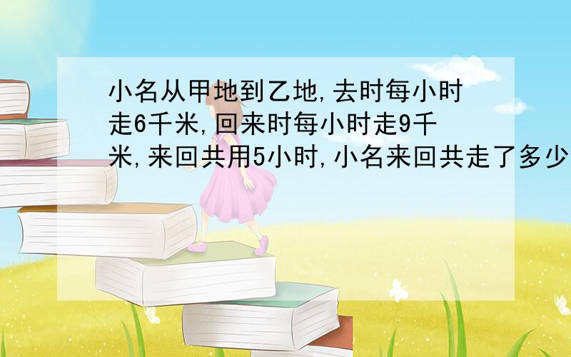 小名从甲地到乙地,去时每小时走6千米,回来时每小时走9千米,来回共用5小时,小名来回共走了多少千米?（用比例知识解答、比例知识）