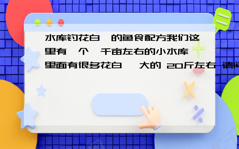 水库钓花白鲢的鱼食配方我们这里有一个一千亩左右的小水库 里面有很多花白鲢 大的 20斤左右 请问下鱼食要怎么配菜容易上钩?很多人钓的 基本上都用商品饵 疯链庸 一口吞 什么的 但是成