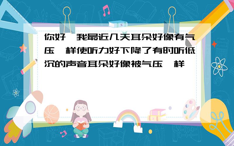 你好,我最近几天耳朵好像有气压一样使听力好下降了有时听低沉的声音耳朵好像被气压一样