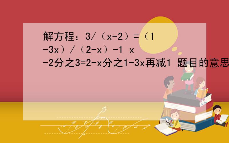 解方程：3/（x-2）=（1-3x）/（2-x）-1 x-2分之3=2-x分之1-3x再减1 题目的意思是这个 不要理解错了