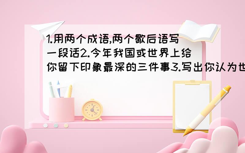 1.用两个成语,两个歇后语写一段话2.今年我国或世界上给你留下印象最深的三件事3.写出你认为世界上或我国最出名的三个人