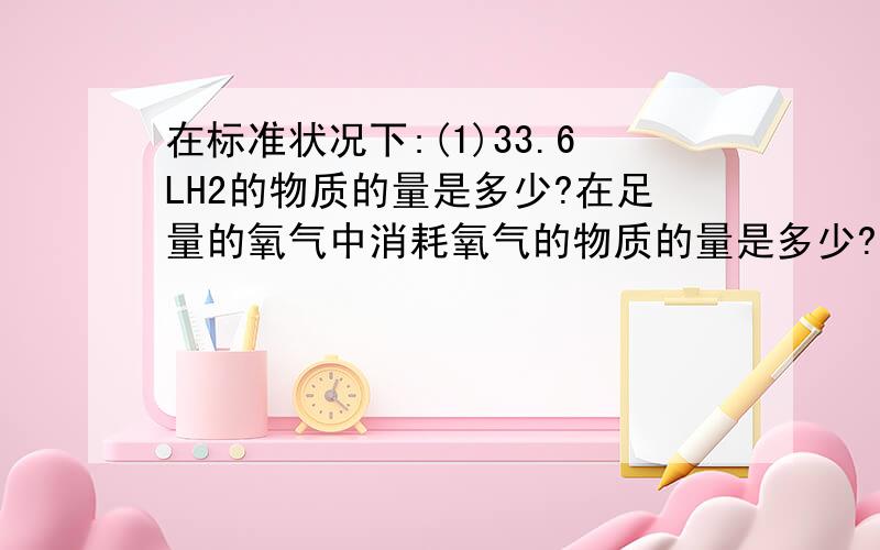 在标准状况下:(1)33.6LH2的物质的量是多少?在足量的氧气中消耗氧气的物质的量是多少?(2)1