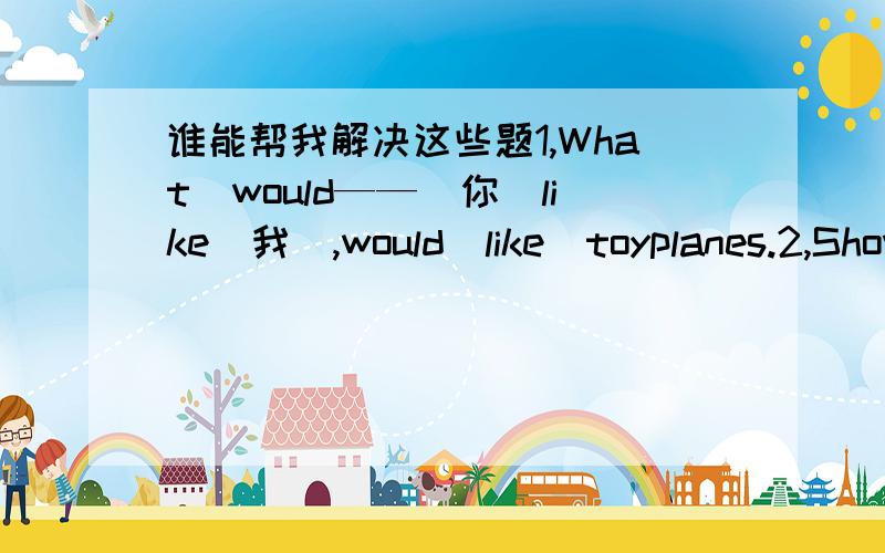 谁能帮我解决这些题1,What　would——（你）like（我）,would　like　toyplanes.2,Show——（我）,——（你）pens3,whose　pen　is　it?　it‘s——（我）4,can——（我）go　to　park?　no——（你）can’t