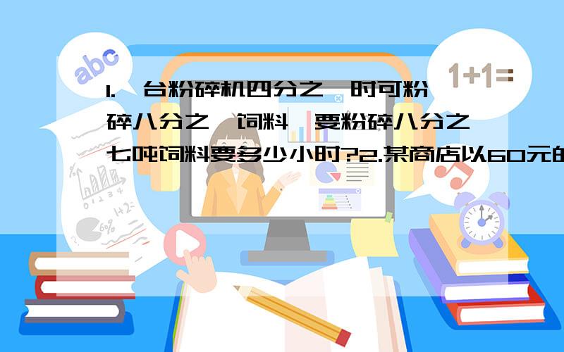 1.一台粉碎机四分之一时可粉碎八分之一饲料,要粉碎八分之七吨饲料要多少小时?2.某商店以60元的价格卖出两件不同的商品,其中一个盈利20%,另一个亏本20%,在这次买卖中,商家盈利了还是亏本