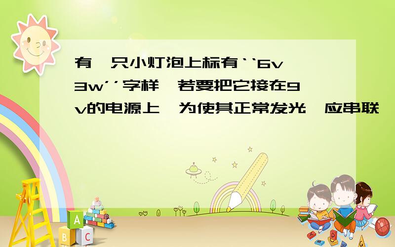 有一只小灯泡上标有‘‘6v 3w’’字样,若要把它接在9v的电源上,为使其正常发光,应串联一个多少的电阻?