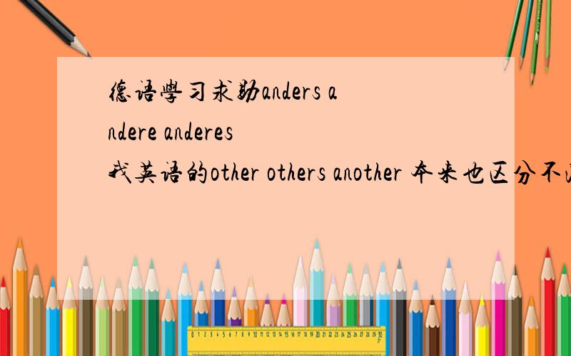 德语学习求助anders andere anderes 我英语的other others another 本来也区分不清.我英语的other others another 本来也区分不清.这个我看了半天还是不理解,谁给我讲讲怎么区分.跪谢