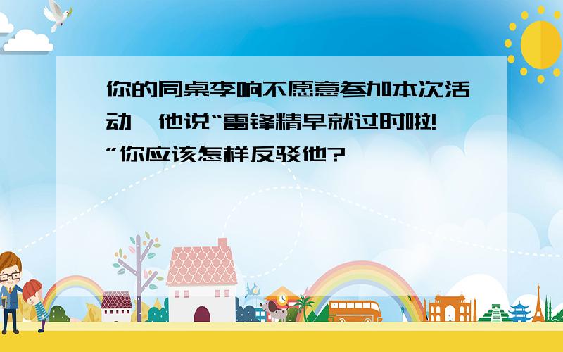 你的同桌李响不愿意参加本次活动,他说“雷锋精早就过时啦!”你应该怎样反驳他?