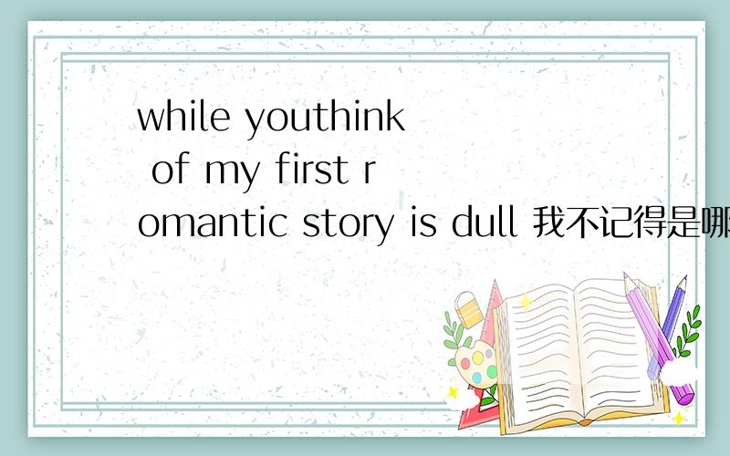 while youthink of my first romantic story is dull 我不记得是哪里看到的 但还有一部分 You say,I first fell in love with you,while youthink of my first romantic story is dull,no roses,no sweet talk,there is no hypocrisy...