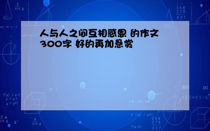 人与人之间互相感恩 的作文 300字 好的再加悬赏