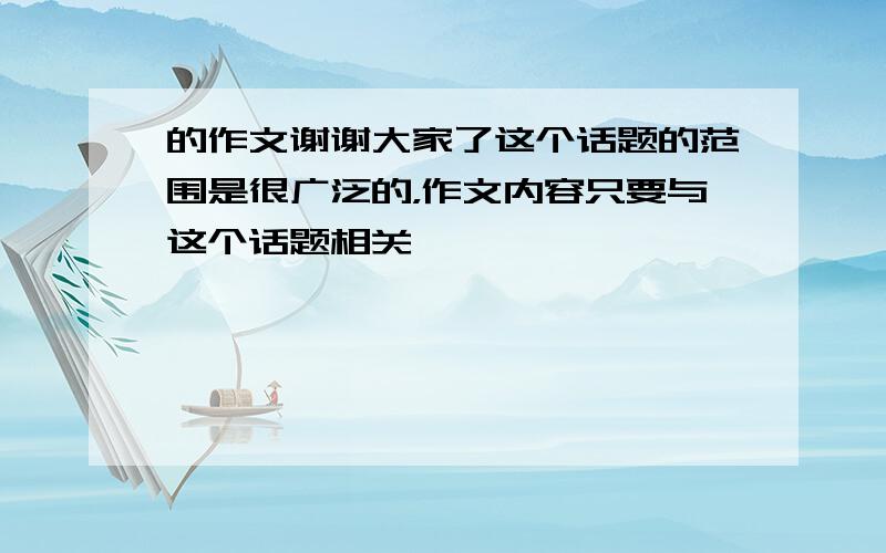 的作文谢谢大家了这个话题的范围是很广泛的，作文内容只要与这个话题相关