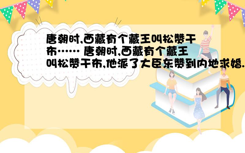 唐朝时,西藏有个藏王叫松赞干布…… 唐朝时,西藏有个藏王叫松赞干布,他派了大臣东赞到内地求婚.内地有个文成公主,既漂亮,又能干.印度、波斯等好多国家都派使臣去求婚.唐朝皇帝决定让